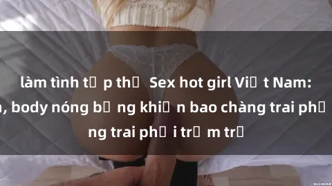 làm tình tập thể Sex hot girl Việt Nam: Mặt xinh, body nóng bỏng khiến bao chàng trai phải trầm trồ